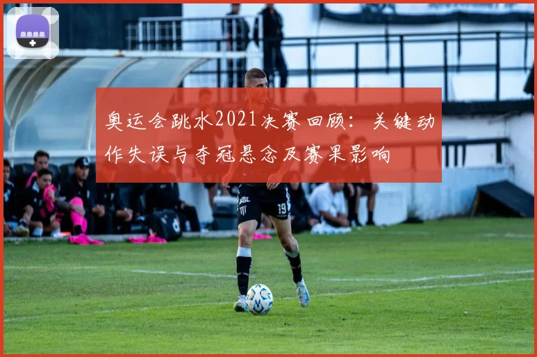 奥运会跳水2021决赛回顾：关键动作失误与夺冠悬念及赛果影响