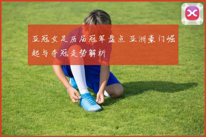 亚冠女足历届冠军盘点 亚洲豪门崛起与夺冠走势解析