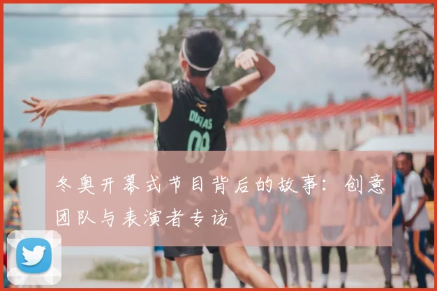 冬奥开幕式节目背后的故事：创意团队与表演者专访