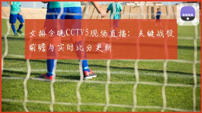 女排今晚CCTV5现场直播:关键战役前瞻与实时比分更新