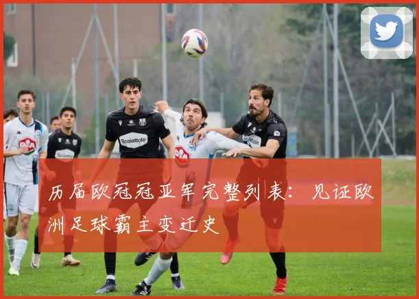 历届欧冠冠亚军完整列表：见证欧洲足球霸主变迁史